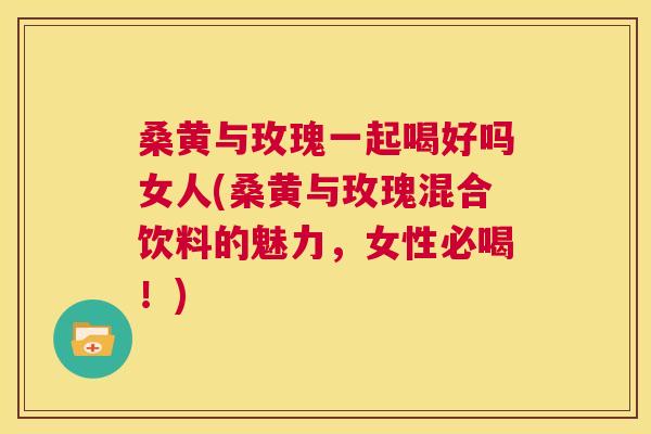 桑黄与玫瑰一起喝好吗女人(桑黄与玫瑰混合饮料的魅力,女性必喝!) 桑黄与玫瑰一起喝好吗女人(桑黄与玫瑰混合饮料的魅力,女性必喝!)