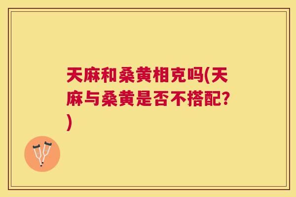 天麻和桑黄相克吗(天麻与桑黄是否不搭配?) 天麻和桑黄相克吗(天麻与桑黄是否不搭配?)