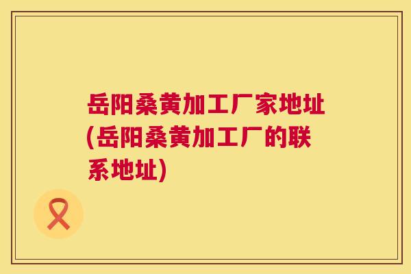 岳阳桑黄加工厂家地址(岳阳桑黄加工厂的联系地址) 岳阳桑黄加工厂家地址(岳阳桑黄加工厂的联系地址)