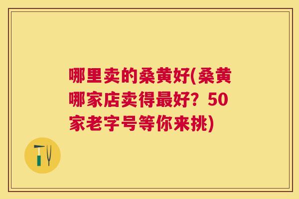 哪里卖的桑黄好(桑黄哪家店卖得好?50家老字号等你来挑) 哪里卖的桑黄好(桑黄哪家店卖得好?50家老字号等你来挑)
