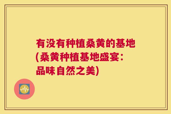 有没有种植桑黄的基地(桑黄种植基地盛宴:品味自然之美) 有没有种植桑黄的基地(桑黄种植基地盛宴:品味自然之美)