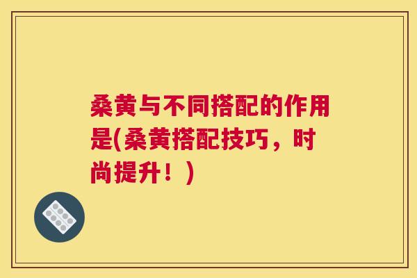 桑黄与不同搭配的作用是(桑黄搭配技巧,时尚提升!) 桑黄与不同搭配的作用是(桑黄搭配技巧,时尚提升!)