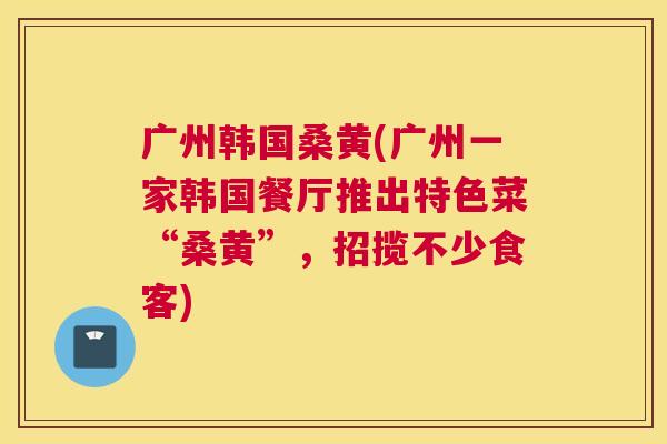 广州韩国桑黄(广州一家韩国餐厅推出特色菜“桑黄”,招揽不少食客) 广州韩国桑黄(广州一家韩国餐厅推出特色菜“桑黄”,招揽不少食客)