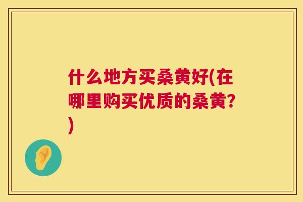 什么地方买桑黄好(在哪里购买优质的桑黄?) 什么地方买桑黄好(在哪里购买优质的桑黄?)