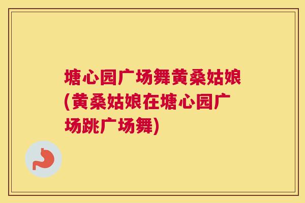 塘心园广场舞黄桑姑娘(黄桑姑娘在塘心园广场跳广场舞) 塘心园广场舞黄桑姑娘(黄桑姑娘在塘心园广场跳广场舞)