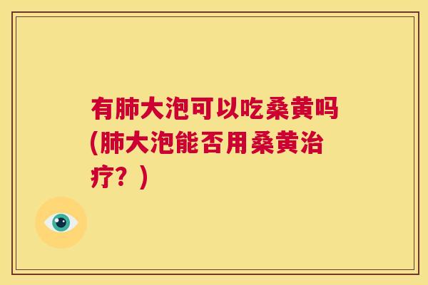 有大泡可以吃桑黄吗(大泡能否用桑黄?) 有大泡可以吃桑黄吗(大泡能否用桑黄?)