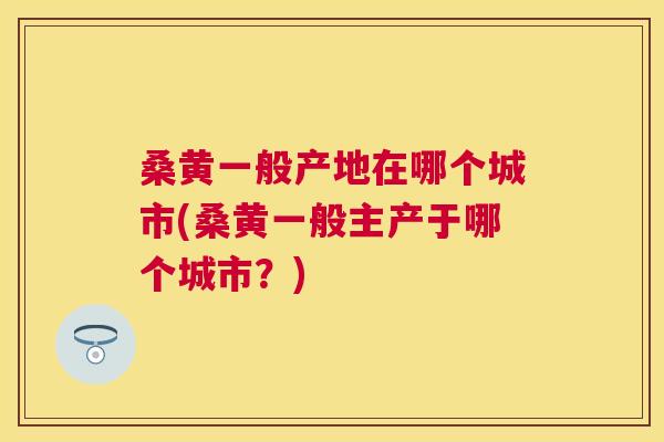 桑黄一般产地在哪个城市(桑黄一般主产于哪个城市?) 桑黄一般产地在哪个城市(桑黄一般主产于哪个城市?)