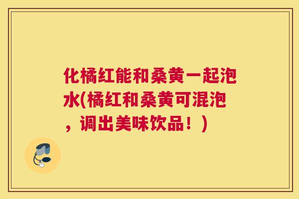 化橘红能和桑黄一起泡水(橘红和桑黄可混泡,调出美味饮品!) 化橘红能和桑黄一起泡水(橘红和桑黄可混泡,调出美味饮品!)