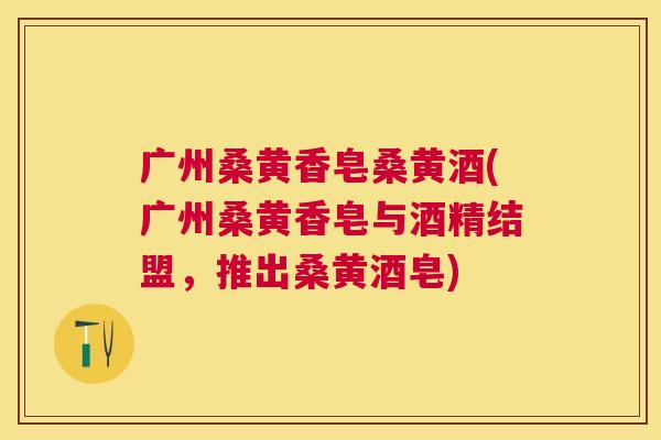 广州桑黄香皂桑黄酒(广州桑黄香皂与酒精结盟,推出桑黄酒皂) 广州桑黄香皂桑黄酒(广州桑黄香皂与酒精结盟,推出桑黄酒皂)