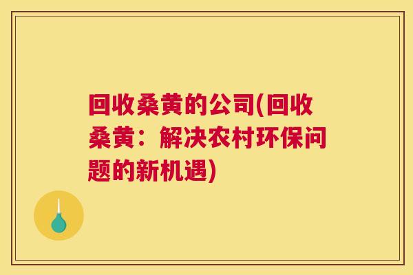 回收桑黄的公司(回收桑黄:解决农村环保问题的新机遇) 回收桑黄的公司(回收桑黄:解决农村环保问题的新机遇)