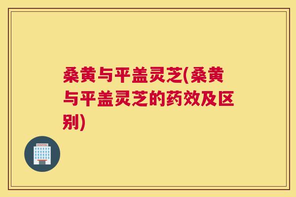 桑黄与平盖灵芝(桑黄与平盖灵芝的及区别) 桑黄与平盖灵芝(桑黄与平盖灵芝的及区别)