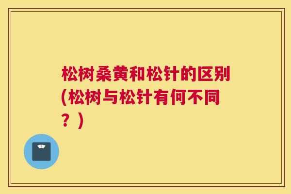 松树桑黄和松针的区别(松树与松针有何不同?) 松树桑黄和松针的区别(松树与松针有何不同?)
