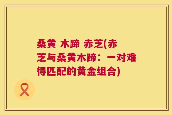 桑黄 木蹄 赤芝(赤芝与桑黄木蹄:一对难得匹配的黄金组合) 桑黄 木蹄 赤芝(赤芝与桑黄木蹄:一对难得匹配的黄金组合)