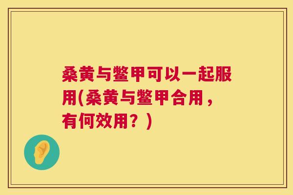 桑黄与鳖甲可以一起服用(桑黄与鳖甲合用,有何效用?) 桑黄与鳖甲可以一起服用(桑黄与鳖甲合用,有何效用?)