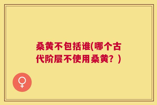 桑黄不包括谁(哪个古代阶层不使用桑黄?) 桑黄不包括谁(哪个古代阶层不使用桑黄?)