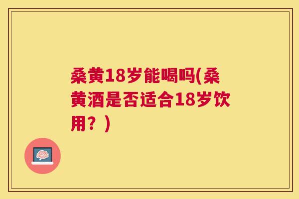 桑黄18岁能喝吗(桑黄酒是否适合18岁饮用?) 桑黄18岁能喝吗(桑黄酒是否适合18岁饮用?)