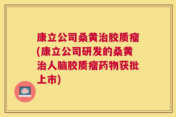 康立公司桑黄胶质瘤(康立公司研发的桑黄人脑胶质瘤获批上市)