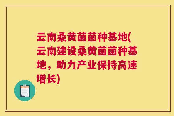 云南桑黄菌菌种基地(云南建设桑黄菌菌种基地,助力产业保持高速增长) 云南桑黄菌菌种基地(云南建设桑黄菌菌种基地,助力产业保持高速增长)