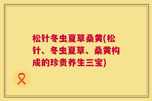 松针冬虫夏草桑黄(松针、冬虫夏草、桑黄构成的珍贵养生三宝) 松针冬虫夏草桑黄(松针、冬虫夏草、桑黄构成的珍贵养生三宝)