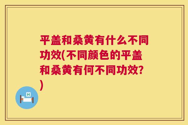 平盖和桑黄有什么不同功效(不同颜色的平盖和桑黄有何不同功效？)