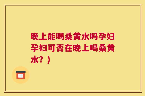 晚上能喝桑黄水吗孕妇孕妇可否在晚上喝桑黄水?) 晚上能喝桑黄水吗孕妇孕妇可否在晚上喝桑黄水?)