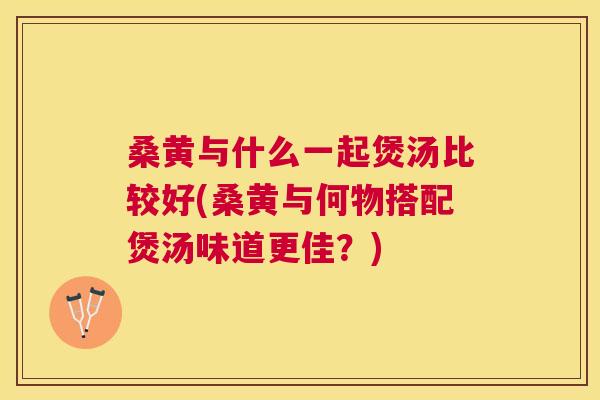 桑黄与什么一起煲汤比较好(桑黄与何物搭配煲汤味道更佳?) 桑黄与什么一起煲汤比较好(桑黄与何物搭配煲汤味道更佳?)