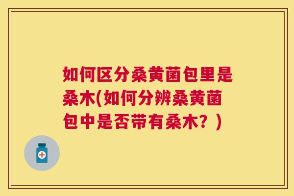 如何区分桑黄菌包里是桑木(如何分辨桑黄菌包中是否带有桑木?) 如何区分桑黄菌包里是桑木(如何分辨桑黄菌包中是否带有桑木?)