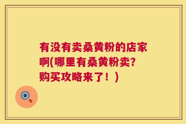 有没有卖桑黄粉的店家啊(哪里有桑黄粉卖?购买攻略来了!) 有没有卖桑黄粉的店家啊(哪里有桑黄粉卖?购买攻略来了!)