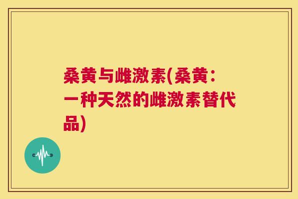 桑黄与雌激素(桑黄:一种天然的雌激素替代品) 桑黄与雌激素(桑黄:一种天然的雌激素替代品)