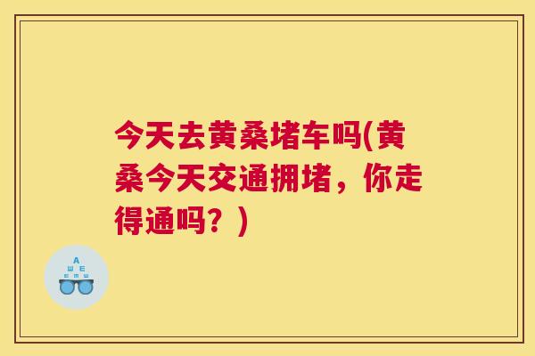 今天去黄桑堵车吗(黄桑今天交通拥堵,你走得通吗?) 今天去黄桑堵车吗(黄桑今天交通拥堵,你走得通吗?)