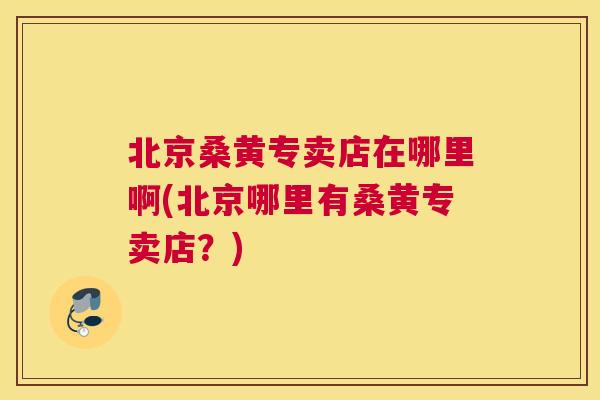 北京桑黄专卖店在哪里啊(北京哪里有桑黄专卖店?) 北京桑黄专卖店在哪里啊(北京哪里有桑黄专卖店?)