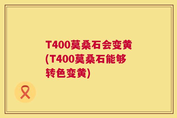 T400莫桑石会变黄(T400莫桑石能够转色变黄) T400莫桑石会变黄(T400莫桑石能够转色变黄)