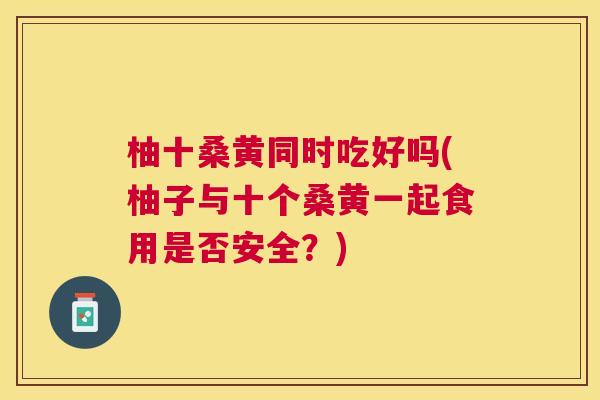 柚十桑黄同时吃好吗(柚子与十个桑黄一起食用是否安全?) 柚十桑黄同时吃好吗(柚子与十个桑黄一起食用是否安全?)