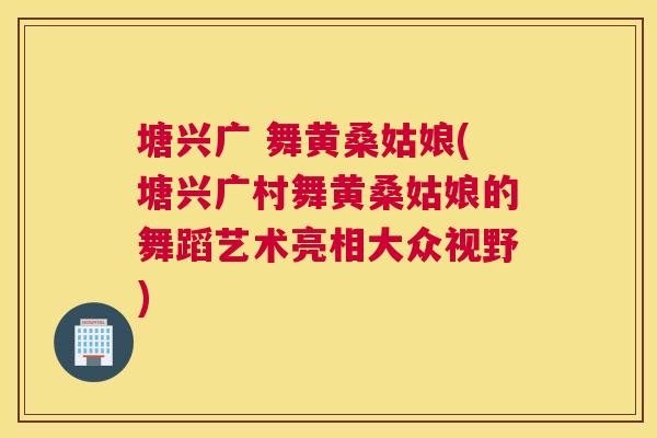 塘兴广 舞黄桑姑娘(塘兴广村舞黄桑姑娘的舞蹈艺术亮相大众视野) 塘兴广 舞黄桑姑娘(塘兴广村舞黄桑姑娘的舞蹈艺术亮相大众视野)