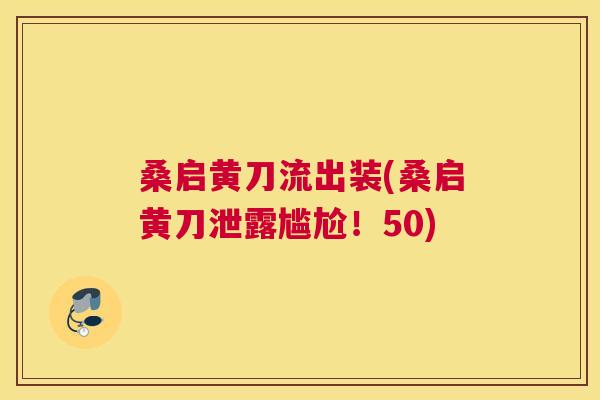 桑启黄刀流出装(桑启黄刀泄露尴尬!50) 桑启黄刀流出装(桑启黄刀泄露尴尬!50)