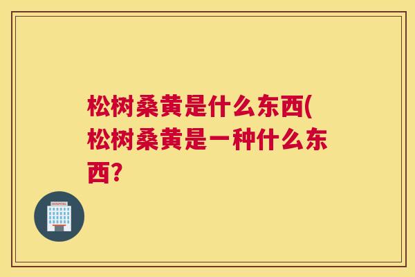 松树桑黄是什么东西(松树桑黄是一种什么东西? 松树桑黄是什么东西(松树桑黄是一种什么东西?