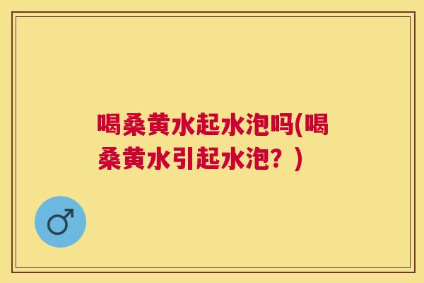喝桑黄水起水泡吗(喝桑黄水引起水泡?) 喝桑黄水起水泡吗(喝桑黄水引起水泡?)