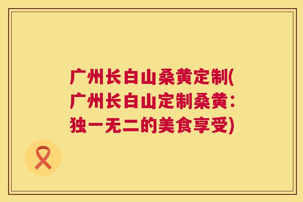 广州长白山桑黄定制(广州长白山定制桑黄:独一无二的美食享受) 广州长白山桑黄定制(广州长白山定制桑黄:独一无二的美食享受)