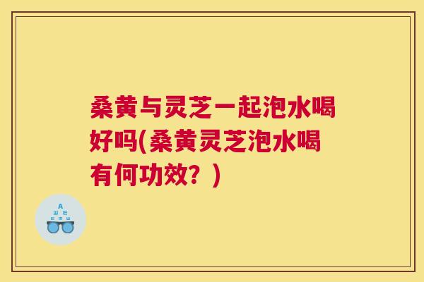 桑黄与灵芝一起泡水喝好吗(桑黄灵芝泡水喝有何功效?) 桑黄与灵芝一起泡水喝好吗(桑黄灵芝泡水喝有何功效?)