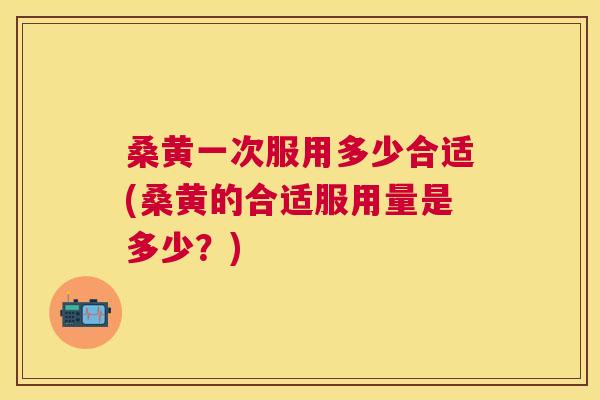 桑黄一次服用多少合适(桑黄的合适服用量是多少?) 桑黄一次服用多少合适(桑黄的合适服用量是多少?)