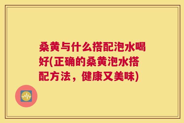 桑黄与什么搭配泡水喝好(正确的桑黄泡水搭配方法，健康又美味)