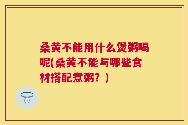 桑黄不能用什么煲粥喝呢(桑黄不能与哪些食材搭配煮粥?) 桑黄不能用什么煲粥喝呢(桑黄不能与哪些食材搭配煮粥?)