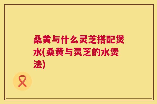 桑黄与什么灵芝搭配煲水(桑黄与灵芝的水煲法) 桑黄与什么灵芝搭配煲水(桑黄与灵芝的水煲法)