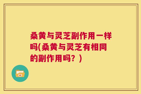 桑黄与灵芝副作用一样吗(桑黄与灵芝有相同的副作用吗?) 桑黄与灵芝副作用一样吗(桑黄与灵芝有相同的副作用吗?)