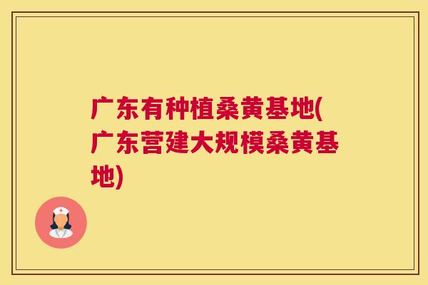 广东有种植桑黄基地(广东营建大规模桑黄基地) 广东有种植桑黄基地(广东营建大规模桑黄基地)