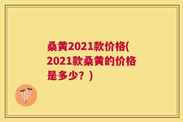 桑黄2021款价格(2021款桑黄的价格是多少?) 桑黄2021款价格(2021款桑黄的价格是多少?)