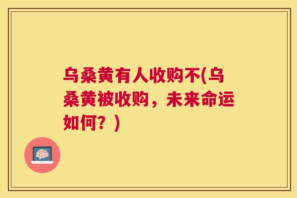 乌桑黄有人收购不(乌桑黄被收购,未来命运如何?) 乌桑黄有人收购不(乌桑黄被收购,未来命运如何?)