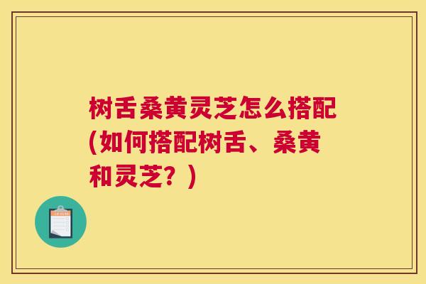 树舌桑黄灵芝怎么搭配(如何搭配树舌、桑黄和灵芝?) 树舌桑黄灵芝怎么搭配(如何搭配树舌、桑黄和灵芝?)