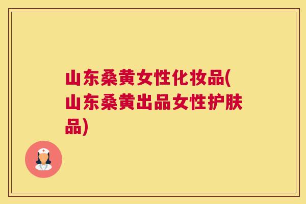 山东桑黄女性化妆品(山东桑黄出品女性护肤品)