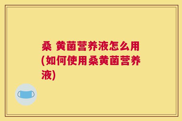 桑 黄菌营养液怎么用(如何使用桑黄菌营养液) 桑 黄菌营养液怎么用(如何使用桑黄菌营养液)